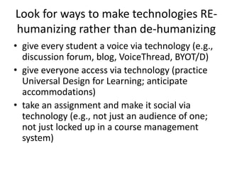 Look for ways to make technologies RE-
humanizing rather than de-humanizing
• give every student a voice via technology (e.g.,
discussion forum, blog, VoiceThread, BYOT/D)
• give everyone access via technology (practice
Universal Design for Learning; anticipate
accommodations)
• take an assignment and make it social via
technology (e.g., not just an audience of one;
not just locked up in a course management
system)
 
