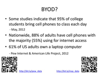BYOD?
• Some studies indicate that 95% of college
students bring cell phones to class each day
- May, 2012
• Nationwide, 88% of adults have cell phones with
the majority (55%) using for internet access
• 61% of US adults own a laptop computer
- Pew Internet & American Life Project, 2012
http://bit.ly/pew_data http://bit.ly/may_data
 