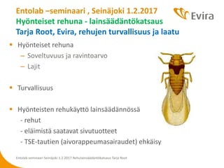  Hyönteiset rehuna
– Soveltuvuus ja ravintoarvo
– Lajit
 Turvallisuus
 Hyönteisten rehukäyttö lainsäädännössä
- rehut
- eläimistä saatavat sivutuotteet
- TSE-tautien (aivorappeumasairaudet) ehkäisy
Entolab –seminaari , Seinäjoki 1.2.2017
Hyönteiset rehuna - lainsäädäntökatsaus
Tarja Root, Evira, rehujen turvallisuus ja laatu
Entolab seminaari Seinäjoki 1.2.2017 Rehulainsäädäntökatsaus Tarja Root
 