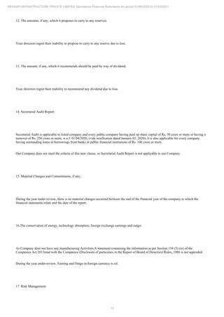 10
REHVAR INFRASTRUCTURE PRIVATE LIMITED Standalone Financial Statements for period 01/04/2020 to 31/03/2021
12. The amounts, if any, which it proposes to carry to any reserves;
Your directors regret their inability to propose to carry to any reserve due to loss.
13. The amount, if any, which it recommends should be paid by way of dividend;
Your directors regret their inability to recommend any dividend due to loss.
14. Secretarial Audit Report:
Secretarial Audit is applicable to listed company and every public company having paid up share capital of Rs. 50 crore or more or having a
turnover of Rs. 250 crore or more, w.e.f. 01/04/2020, (vide notification dated January 03, 2020), it is also applicable for every company
having outstanding loans or borrowings from banks or public financial institutions of Rs. 100 crore or more.
Our Company does not meet the criteria of this new clause, so Secretarial Audit Report is not applicable to our Company.
15. Material Changes and Commitments, if any;
During the year under review, there is no material changes occurred between the end of the financial year of the company to which the
financial statements relate and the date of the report.
16.The conservation of energy, technology absorption, foreign exchange earnings and outgo:
As Company does not have any manufacturing Activities.A statement containing the information as per Section 134 (3) (m) of the
Companies Act 2013read with the Companies (Disclosure of particulars in the Report of Board of Directors) Rules, 1988 is not appended.
During the year under review, Earning and Outgo in foreign currency is nil.
17. Risk Management:
 