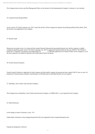 11
REHVAR INFRASTRUCTURE PRIVATE LIMITED Standalone Financial Statements for period 01/04/2020 to 31/03/2021
The Company does not have any Risk Management Policy as the element of risk threatening the Company’s existence is very minimal.
18. Corporate Social Responsibility:
As per section 135 of the Companies Act, 2013, read with rule 8(1) of the Companies (Corporate Social Responsibility Policy) Rules, 2014,
this section is not applicable to our company.
19. Internal Audit:
During the year under review, It is observed from Annual Financial Statement for preceding financial year, that the company is eligible
company & qualifying under section 138 of the Companies Act, 2013 to appoint the Internal Auditor for the year 2020-21. M/s Chintan V
Janani & Co. Chartered Accountants, Firm Registration No. ( 154933W) appointed as an Internal Auditor of the company to cover
the areas required to be audited as detailed in the exhibit placed before the Board.
20. Formal Annual Evaluation:
Formal Annual Evaluation is applicable to listed company and other public company having paid up share capital of Rs.25 crore or more. So
attachment of formal annual evaluation of performance of the Board and its individual directors are not required.
21. Subsidiary, Joint venture And Associate Company :
The Company has no Subsidiary, Joint Venture and Associate Company, so FORM AOC-1 is not required for the Company.
22. Other Disclosure:
(i) the change in nature of business, if any; N.A
(ii)the details of directors or key managerial personnel who were appointed or have resigned during the year;
Change the designation of director:
 