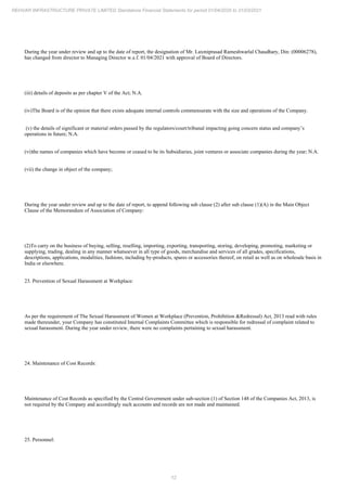 12
REHVAR INFRASTRUCTURE PRIVATE LIMITED Standalone Financial Statements for period 01/04/2020 to 31/03/2021
During the year under review and up to the date of report, the designation of Mr. Laxmiprasad Rameshwarlal Chaudhary, Din: (00006278),
has changed from director to Managing Director w.e.f. 01/04/2021 with approval of Board of Directors.
(iii) details of deposits as per chapter V of the Act; N.A.
(iv)The Board is of the opinion that there exists adequate internal controls commensurate with the size and operations of the Company.
(v) the details of significant or material orders passed by the regulators/court/tribunal impacting going concern status and company’s
operations in future; N.A.
(vi)the names of companies which have become or ceased to be its Subsidiaries, joint ventures or associate companies during the year; N.A.
(vii) the change in object of the company;
During the year under review and up to the date of report, to append following sub clause (2) after sub clause (1)(A) in the Main Object
Clause of the Memorandum of Association of Company:
(2)To carry on the business of buying, selling, reselling, importing, exporting, transporting, storing, developing, promoting, marketing or
supplying, trading, dealing in any manner whatsoever in all type of goods, merchandise and services of all grades, specifications,
descriptions, applications, modalities, fashions, including by-products, spares or accessories thereof, on retail as well as on wholesale basis in
India or elsewhere.
23. Prevention of Sexual Harassment at Workplace:
As per the requirement of The Sexual Harassment of Women at Workplace (Prevention, Prohibition &Redressal) Act, 2013 read with rules
made thereunder, your Company has constituted Internal Complaints Committee which is responsible for redressal of complaint related to
sexual harassment. During the year under review, there were no complaints pertaining to sexual harassment.
24. Maintenance of Cost Records:
Maintenance of Cost Records as specified by the Central Government under sub-section (1) of Section 148 of the Companies Act, 2013, is
not required by the Company and accordingly such accounts and records are not made and maintained.
25. Personnel:
 