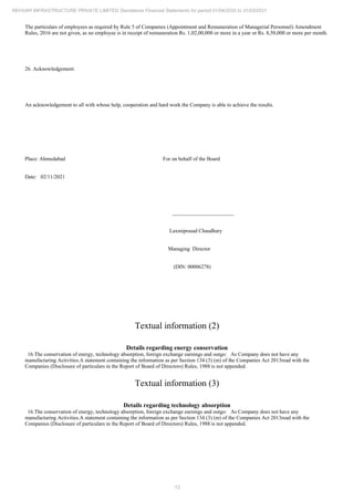 13
REHVAR INFRASTRUCTURE PRIVATE LIMITED Standalone Financial Statements for period 01/04/2020 to 31/03/2021
The particulars of employees as required by Rule 5 of Companies (Appointment and Remuneration of Managerial Personnel) Amendment
Rules, 2016 are not given, as no employee is in receipt of remuneration Rs. 1,02,00,000 or more in a year or Rs. 8,50,000 or more per month.
26. Acknowledgement:
An acknowledgement to all with whose help, cooperation and hard work the Company is able to achieve the results.
Place: Ahmedabad For on behalf of the Board
Date: 02/11/2021
_______________________
Laxmiprasad Chaudhary
Managing Director
(DIN: 00006278)
Textual information (2)
Details regarding energy conservation
16.The conservation of energy, technology absorption, foreign exchange earnings and outgo: As Company does not have any
manufacturing Activities.A statement containing the information as per Section 134 (3) (m) of the Companies Act 2013read with the
Companies (Disclosure of particulars in the Report of Board of Directors) Rules, 1988 is not appended.
Textual information (3)
Details regarding technology absorption
16.The conservation of energy, technology absorption, foreign exchange earnings and outgo: As Company does not have any
manufacturing Activities.A statement containing the information as per Section 134 (3) (m) of the Companies Act 2013read with the
Companies (Disclosure of particulars in the Report of Board of Directors) Rules, 1988 is not appended.
 