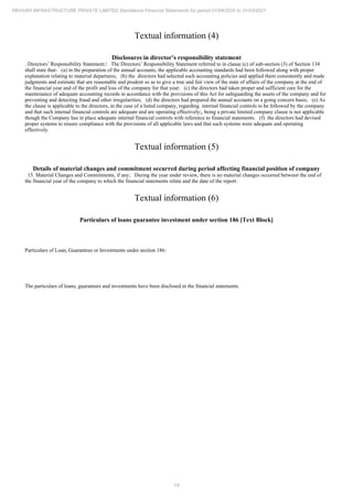 14
REHVAR INFRASTRUCTURE PRIVATE LIMITED Standalone Financial Statements for period 01/04/2020 to 31/03/2021
Textual information (4)
Disclosures in director’s responsibility statement
. Directors’ Responsibility Statement:/ The Directors’ Responsibility Statement referred to in clause (c) of sub-section (3) of Section 134
shall state that- (a) in the preparation of the annual accounts, the applicable accounting standards had been followed along with proper
explanation relating to material departures; (b) the directors had selected such accounting policies and applied them consistently and made
judgments and estimate that are reasonable and prudent so as to give a true and fair view of the state of affairs of the company at the end of
the financial year and of the profit and loss of the company for that year; (c) the directors had taken proper and sufficient care for the
maintenance of adequate accounting records in accordance with the provisions of this Act for safeguarding the assets of the company and for
preventing and detecting fraud and other irregularities; (d) the directors had prepared the annual accounts on a going concern basis; (e) As
the clause is applicable to the directors, in the case of a listed company, regarding internal financial controls to be followed by the company
and that such internal financial controls are adequate and are operating effectively;, being a private limited company clause is not applicable
though the Company has in place adequate internal financial controls with reference to financial statements. (f) the directors had devised
proper systems to ensure compliance with the provisions of all applicable laws and that such systems were adequate and operating
effectively.
Textual information (5)
Details of material changes and commitment occurred during period affecting financial position of company
15. Material Changes and Commitments, if any; During the year under review, there is no material changes occurred between the end of
the financial year of the company to which the financial statements relate and the date of the report.
Textual information (6)
Particulars of loans guarantee investment under section 186 [Text Block]
Particulars of Loan, Guarantees or Investments under section 186:
The particulars of loans, guarantees and investments have been disclosed in the financial statements.
 