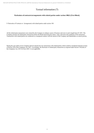 15
REHVAR INFRASTRUCTURE PRIVATE LIMITED Standalone Financial Statements for period 01/04/2020 to 31/03/2021
Textual information (7)
Particulars of contracts/arrangements with related parties under section 188(1) [Text Block]
9. Particulars of Contracts or Arrangements with related parties under section 188:
All the related party transactions were entered by the Company in ordinary course of business and were in arm's length basis IF ANY. The
Company presents all related party transactions before the Board specifying the nature, value, and terms and conditions of the transaction.
Transactions with related parties are conducted in a transparent manner with the interest of the Company and Stakeholders as utmost priority.
During the year under review Company had not entered into any transactions with related parties which could be considered material in terms
of Section 188 of the Companies Act, 2013. Accordingly, the disclosure of related party transactions as required under Section 134(3)(h) of
the Companies Act, 2013 in Form AOC 2 is not applicable.
 
