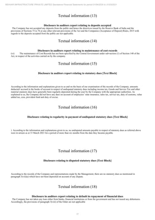 31
REHVAR INFRASTRUCTURE PRIVATE LIMITED Standalone Financial Statements for period 01/04/2020 to 31/03/2021
Textual information (13)
Disclosure in auditors report relating to deposits accepted
The Company has not accepted any deposits from the public and hence the directives issued by the Reserve Bank of India and the
provisions of Sections 73 to 76 or any other relevant provisions of the Act and the Companies (Acceptance of Deposit) Rules, 2015 with
regards to the deposits accepted from the public are not applicable.
Textual information (14)
Disclosure in auditors report relating to maintenance of cost records
(vi) The maintenance of Cost Records has not been specified by the Central Government under sub-section (1) of Section 148 of the
Act, in respect of the activities carried on by the company.
Textual information (15)
Disclosure in auditors report relating to statutory dues [Text Block]
According to the information and explanations given to us and on the basis of our examination of the records of the Company, amounts
deducted/ accrued in the books of account in respect of undisputed statutory dues including income tax, Goods and Service Tax and other
material statutory dues have generally been regularly deposited during the year by the Company with the appropriate authorities. As
explained to us, the Company did not have any dues on account of employees’ state insurance, sales tax, service tax, duty of customs, value
added tax, cess, provident fund and duty of excise.
Textual information (16)
Disclosure relating to regularity in payment of undisputed statutory dues [Text Block]
) According to the information and explanations given to us, no undisputed amounts payable in respect of statutory dues as referred above
were in arrears as at 31 March 2021 for a period of more than six months from the date they became payable.
Textual information (17)
Disclosure relating to disputed statutory dues [Text Block]
According to the records of the Company and representations made by the Management, there are no statutory dues as mentioned in
paragraph 3(vii)(a) which have not been deposited on account of any dispute.
Textual information (18)
Disclosure in auditors report relating to default in repayment of financial dues
The Company has not taken any loan either from banks, financial institutions or from the government and has not issued any debentures.
Accordingly, the provisions of paragraph 3(viii) of the Order are not applicable
 