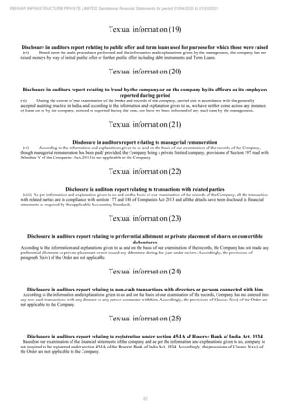 32
REHVAR INFRASTRUCTURE PRIVATE LIMITED Standalone Financial Statements for period 01/04/2020 to 31/03/2021
Textual information (19)
Disclosure in auditors report relating to public offer and term loans used for purpose for which those were raised
(vi) Based upon the audit procedures performed and the information and explanations given by the management, the company has not
raised moneys by way of initial public offer or further public offer including debt instruments and Term Loans.
Textual information (20)
Disclosure in auditors report relating to fraud by the company or on the company by its officers or its employees
reported during period
(vi) During the course of our examination of the books and records of the company, carried out in accordance with the generally
accepted auditing practice in India, and according to the information and explanation given to us, we have neither come across any instance
of fraud on or by the company, noticed or reported during the year, nor have we been informed of any such case by the management.
Textual information (21)
Disclosure in auditors report relating to managerial remuneration
(vi) According to the information and explanations given to us and on the basis of our examination of the records of the Company,
though managerial remuneration has been paid/ provided, the Company being a private limited company, provisions of Section 197 read with
Schedule V of the Companies Act, 2013 is not applicable to the Company.
Textual information (22)
Disclosure in auditors report relating to transactions with related parties
(xiii) As per information and explanation given to us and on the basis of our examination of the records of the Company, all the transaction
with related parties are in compliance with section 177 and 188 of Companies Act 2013 and all the details have been disclosed in financial
statements as required by the applicable Accounting Standards.
Textual information (23)
Disclosure in auditors report relating to preferential allotment or private placement of shares or convertible
debentures
According to the information and explanations given to us and on the basis of our examination of the records, the Company has not made any
preferential allotment or private placement or not issued any debenture during the year under review. Accordingly, the provisions of
paragraph 3(xiv) of the Order are not applicable.
Textual information (24)
Disclosure in auditors report relating to non-cash transactions with directors or persons connected with him
According to the information and explanations given to us and on the basis of our examination of the records, Company has not entered into
any non-cash transactions with any director or any person connected with him. Accordingly, the provisions of Clauses 3(xv) of the Order are
not applicable to the Company.
Textual information (25)
Disclosure in auditors report relating to registration under section 45-IA of Reserve Bank of India Act, 1934
Based on our examination of the financial statements of the company and as per the information and explanations given to us, company is
not required to be registered under section 45-IA of the Reserve Bank of India Act, 1934. Accordingly, the provisions of Clauses 3(xvi) of
the Order are not applicable to the Company.
 