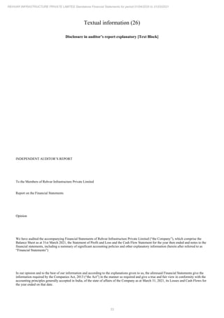 33
REHVAR INFRASTRUCTURE PRIVATE LIMITED Standalone Financial Statements for period 01/04/2020 to 31/03/2021
Textual information (26)
Disclosure in auditor’s report explanatory [Text Block]
INDEPENDENT AUDITOR’S REPORT
To the Members of Rehvar Infrastructure Private Limited
Report on the Financial Statements
Opinion
We have audited the accompanying Financial Statements of Rehvar Infrastructure Private Limited (“the Company”), which comprise the
Balance Sheet as at 31st March 2021, the Statement of Profit and Loss and the Cash Flow Statement for the year then ended and notes to the
financial statements, including a summary of significant accounting policies and other explanatory information (herein after referred to as
“Financial Statements”)
In our opinion and to the best of our information and according to the explanations given to us, the aforesaid Financial Statements give the
information required by the Companies Act, 2013 (“the Act”) in the manner so required and give a true and fair view in conformity with the
accounting principles generally accepted in India, of the state of affairs of the Company as at March 31, 2021, its Losses and Cash Flows for
the year ended on that date.
 