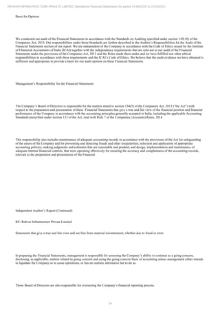34
REHVAR INFRASTRUCTURE PRIVATE LIMITED Standalone Financial Statements for period 01/04/2020 to 31/03/2021
Basis for Opinion
We conducted our audit of the Financial Statements in accordance with the Standards on Auditing specified under section 143(10) of the
Companies Act, 2013. Our responsibilities under those Standards are further described in the Auditor’s Responsibilities for the Audit of the
Financial Statements section of our report. We are independent of the Company in accordance with the Code of Ethics issued by the Institute
of Chartered Accountants of India (ICAI) together with the independence requirements that are relevant to our audit of the Financial
Statements under the provisions of the Companies Act, 2013 and the Rules made there under and we have fulfilled our other ethical
responsibilities in accordance with these requirements and the ICAI’s Code of Ethics. We believe that the audit evidence we have obtained is
sufficient and appropriate to provide a basis for our audit opinion on these Financial Statements.
Management’s Responsibility for the Financial Statements
The Company’s Board of Directors is responsible for the matters stated in section 134(5) of the Companies Act, 2013 (“the Act”) with
respect to the preparation and presentation of these Financial Statements that give a true and fair view of the financial position and financial
performance of the Company in accordance with the accounting principles generally accepted in India, including the applicable Accounting
Standards prescribed under section 133 of the Act, read with Rule 7 of the Companies (Accounts) Rules, 2014.
This responsibility also includes maintenance of adequate accounting records in accordance with the provisions of the Act for safeguarding
of the assets of the Company and for preventing and detecting frauds and other irregularities; selection and application of appropriate
accounting policies; making judgments and estimates that are reasonable and prudent; and design, implementation and maintenance of
adequate internal financial controls, that were operating effectively for ensuring the accuracy and completeness of the accounting records,
relevant to the preparation and presentation of the Financial
Independent Auditor’s Report (Continued)
RE: Rehvar Infrastructure Private Limited
Statements that give a true and fair view and are free from material misstatement, whether due to fraud or error.
In preparing the Financial Statements, management is responsible for assessing the Company’s ability to continue as a going concern,
disclosing, as applicable, matters related to going concern and using the going concern basis of accounting unless management either intends
to liquidate the Company or to cease operations, or has no realistic alternative but to do so.
Those Board of Directors are also responsible for overseeing the Company’s financial reporting process.
 