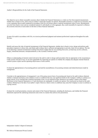 35
REHVAR INFRASTRUCTURE PRIVATE LIMITED Standalone Financial Statements for period 01/04/2020 to 31/03/2021
Auditor’s Responsibilities for the Audit of the Financial Statements
Our objectives are to obtain reasonable assurance about whether the Financial Statements as a whole are free from material misstatement,
whether due to fraud or error, and to issue an auditor’s report that includes our opinion. Reasonable assurance is a high level of assurance, but
is not a guarantee that an audit conducted in accordance with SAs will always detect a material misstatement when it exists. Misstatements
can arise from fraud or error and are considered material if, individually or in the aggregate, they could reasonably be expected to influence
the economic decisions of users taken on the basis of these financial statements.
As part of an audit in accordance with SAs, we exercise professional judgment and maintain professional scepticism throughout the audit.
We also:
Identify and assess the risks of material misstatement of the Financial Statements, whether due to fraud or error, design and perform audit
procedures responsive to those risks, and obtain audit evidence that is sufficient and appropriate to provide a basis for our opinion. The risk
of not detecting a material misstatement resulting from fraud is higher than for one resulting from error, as fraud may involve collusion,
forgery, intentional omissions, misrepresentations, or the override of internal control.
Obtain an understanding of internal control relevant to the audit in order to design audit procedures that are appropriate in the circumstances.
Under section 143(3)(i) of Act, we are also responsible for expressing our opinion on whether the company has adequate internal financial
controls system in place and the operating effectiveness of such controls
Evaluate the appropriateness of accounting policies used and the reasonableness of accounting estimates and related disclosures made by
management.
Conclude on the appropriateness of management’s use of the going concern basis of accounting and, based on the audit evidence obtained,
whether a material uncertainty exists related to events or conditions that may cast significant doubt on the Company’s ability to continue as a
going concern. If we conclude that a material uncertainty exists, we are required to draw attention in our auditor’s report to the related
disclosures in the Financial Statements or, if such disclosures are inadequate, to modify our opinion. Our conclusions are based on the audit
evidence obtained up to the date of our auditor’s report. However, future events or conditions may cause the Company to cease to continue as
a going concern.
Evaluate the overall presentation, structure and content of the Financial Statements, including the disclosures, and whether the Financial
Statements represent the underlying transactions and events in a manner that achieves fair presentation.
Independent Auditor’s Report (Continued)
RE: Rehvar Infrastructure Private Limited
 