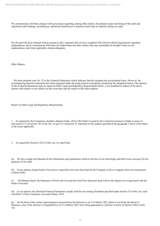 36
REHVAR INFRASTRUCTURE PRIVATE LIMITED Standalone Financial Statements for period 01/04/2020 to 31/03/2021
We communicate with those charged with governance regarding, among other matters, the planned scope and timing of the audit and
significant audit findings, including any significant deficiencies in internal control that we identify during our audit.
We also provide those charged with governance with a statement that we have complied with relevant ethical requirements regarding
independence, and to communicate with them all relationships and other matters that may reasonably be thought to bear on our
independence, and where applicable, related safeguards.
Other Matters
· We draw attention note No. 22 of the Financial Statements which indicates that the company has accumulated losses. However, the
accompanying financial statements have been prepared under the going concern assumption considering the mitigating factors. Our opinion
on the Financial Statements and our report on Other Legal and Regulatory Requirements below, is not modified in respect of the above
matters with respect to our reliance on the work done and the reports of the other auditors.
Report on Other Legal and Regulatory Requirements
1. As required by the Companies (Auditor’s Report) Order, 2016 (“the Order”) issued by the Central Government of India in terms of
sub-section (11) of section 143 of the Act, we give in “Annexure A” statement on the matters specified in the paragraph 3 and 4 of the Order,
to the extent applicable.
2. As required by Section 143(3) of the Act, we report that:
(a) We have sought and obtained all the information and explanations which to the best of our knowledge and belief were necessary for the
purposes of our audit.
(b) In our opinion, proper books of account as required by law have been kept by the Company so far as it appears from our examination
of those books
(c) The Balance Sheet, the Statement of Profit and Loss and the Cash Flow Statement dealt with by this Report are in agreement with the
books of account.
(d) In our opinion, the aforesaid Financial Statements comply with the Accounting Standards specified under Section 133 of the Act, read
with Rule 7 of the Companies (Accounts) Rules, 2014.
(e) On the basis of the written representations received from the directors as on 31st March, 2021 taken on record by the Board of
Directors, none of the directors is disqualified as on 31st March, 2021 from being appointed as a director in terms of Section 164(2) of the
Act.
 