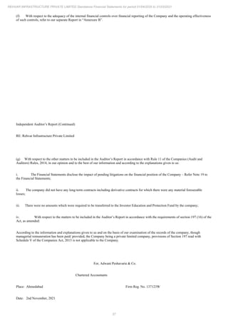 37
REHVAR INFRASTRUCTURE PRIVATE LIMITED Standalone Financial Statements for period 01/04/2020 to 31/03/2021
(f) With respect to the adequacy of the internal financial controls over financial reporting of the Company and the operating effectiveness
of such controls, refer to our separate Report in “Annexure B”.
Independent Auditor’s Report (Continued)
RE: Rehvar Infrastructure Private Limited
(g) With respect to the other matters to be included in the Auditor’s Report in accordance with Rule 11 of the Companies (Audit and
Auditors) Rules, 2014, in our opinion and to the best of our information and according to the explanations given to us:
i. The Financial Statements disclose the impact of pending litigations on the financial position of the Company – Refer Note 19 to
the Financial Statements;
ii. The company did not have any long-term contracts including derivative contracts for which there were any material foreseeable
losses;
iii. There were no amounts which were required to be transferred to the Investor Education and Protection Fund by the company;
iv. With respect to the matters to be included in the Auditor’s Report in accordance with the requirements of section 197 (16) of the
Act, as amended:
According to the information and explanations given to us and on the basis of our examination of the records of the company, though
managerial remuneration has been paid/ provided, the Company being a private limited company, provisions of Section 197 read with
Schedule V of the Companies Act, 2013 is not applicable to the Company.
For, Adwani Peshavaria & Co.
Chartered Accountants
Place: Ahmedabad Firm Reg. No. 137123W
Date: 2nd November, 2021
 