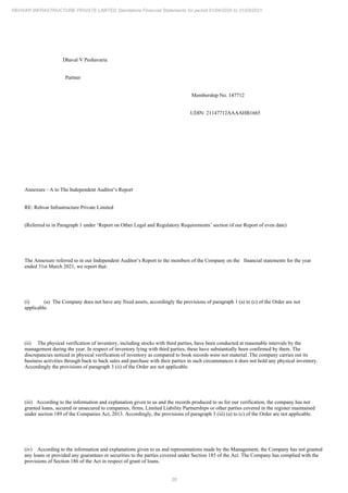 38
REHVAR INFRASTRUCTURE PRIVATE LIMITED Standalone Financial Statements for period 01/04/2020 to 31/03/2021
Dhaval V Peshavaria
Partner
Membership No. 147712
UDIN: 21147712AAAAHB1665
Annexure - A to The Independent Auditor’s Report
RE: Rehvar Infrastructure Private Limited
(Referred to in Paragraph 1 under ‘Report on Other Legal and Regulatory Requirements’ section of our Report of even date)
The Annexure referred to in our Independent Auditor’s Report to the members of the Company on the financial statements for the year
ended 31st March 2021, we report that:
(i) (a) The Company does not have any fixed assets, accordingly the provisions of paragraph 1 (a) to (c) of the Order are not
applicable.
(ii) The physical verification of inventory, including stocks with third parties, have been conducted at reasonable intervals by the
management during the year. In respect of inventory lying with third parties, these have substantially been confirmed by them. The
discrepancies noticed in physical verification of inventory as compared to book records were not material. The company carries out its
business activities through back to back sales and purchase with their parties in such circumstances it does not hold any physical inventory.
Accordingly the provisions of paragraph 3 (ii) of the Order are not applicable.
(iii) According to the information and explanation given to us and the records produced to us for our verification, the company has not
granted loans, secured or unsecured to companies, firms, Limited Liability Partnerships or other parties covered in the register maintained
under section 189 of the Companies Act, 2013. Accordingly, the provisions of paragraph 3 (iii) (a) to (c) of the Order are not applicable.
(iv) According to the information and explanations given to us and representations made by the Management, the Company has not granted
any loans or provided any guarantees or securities to the parties covered under Section 185 of the Act. The Company has complied with the
provisions of Section 186 of the Act in respect of grant of loans.
 