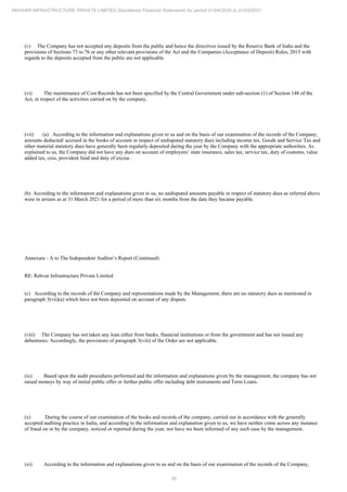 39
REHVAR INFRASTRUCTURE PRIVATE LIMITED Standalone Financial Statements for period 01/04/2020 to 31/03/2021
(v) The Company has not accepted any deposits from the public and hence the directives issued by the Reserve Bank of India and the
provisions of Sections 73 to 76 or any other relevant provisions of the Act and the Companies (Acceptance of Deposit) Rules, 2015 with
regards to the deposits accepted from the public are not applicable.
(vi) The maintenance of Cost Records has not been specified by the Central Government under sub-section (1) of Section 148 of the
Act, in respect of the activities carried on by the company.
(vii) (a) According to the information and explanations given to us and on the basis of our examination of the records of the Company,
amounts deducted/ accrued in the books of account in respect of undisputed statutory dues including income tax, Goods and Service Tax and
other material statutory dues have generally been regularly deposited during the year by the Company with the appropriate authorities. As
explained to us, the Company did not have any dues on account of employees’ state insurance, sales tax, service tax, duty of customs, value
added tax, cess, provident fund and duty of excise.
(b) According to the information and explanations given to us, no undisputed amounts payable in respect of statutory dues as referred above
were in arrears as at 31 March 2021 for a period of more than six months from the date they became payable.
Annexure - A to The Independent Auditor’s Report (Continued)
RE: Rehvar Infrastructure Private Limited
(c) According to the records of the Company and representations made by the Management, there are no statutory dues as mentioned in
paragraph 3(vii)(a) which have not been deposited on account of any dispute.
(viii) The Company has not taken any loan either from banks, financial institutions or from the government and has not issued any
debentures. Accordingly, the provisions of paragraph 3(viii) of the Order are not applicable.
(ix) Based upon the audit procedures performed and the information and explanations given by the management, the company has not
raised moneys by way of initial public offer or further public offer including debt instruments and Term Loans.
(x) During the course of our examination of the books and records of the company, carried out in accordance with the generally
accepted auditing practice in India, and according to the information and explanation given to us, we have neither come across any instance
of fraud on or by the company, noticed or reported during the year, nor have we been informed of any such case by the management.
(xi) According to the information and explanations given to us and on the basis of our examination of the records of the Company,
 