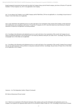 40
REHVAR INFRASTRUCTURE PRIVATE LIMITED Standalone Financial Statements for period 01/04/2020 to 31/03/2021
though managerial remuneration has been paid/ provided, the Company being a private limited company, provisions of Section 197 read with
Schedule V of the Companies Act, 2013 is not applicable to the Company.
(xii) In our opinion, the Company is not a Nidhi Company and the Nidhi Rules, 2014 are not applicable to it. Accordingly, the provisions of
Clauses 3 (xii) of the Order are not applicable.
(xiii) As per information and explanation given to us and on the basis of our examination of the records of the Company, all the transaction
with related parties are in compliance with section 177 and 188 of Companies Act 2013 and all the details have been disclosed in financial
statements as required by the applicable Accounting Standards.
(xiv) According to the information and explanations given to us and on the basis of our examination of the records, the Company has not
made any preferential allotment or private placement or not issued any debenture during the year under review. Accordingly, the provisions
of paragraph 3(xiv) of the Order are not applicable.
(xv) According to the information and explanations given to us and on the basis of our examination of the records, Company has not entered
into any non-cash transactions with any director or any person connected with him. Accordingly, the provisions of Clauses 3(xv) of the Order
are not applicable to the Company.
Annexure - A to The Independent Auditor’s Report (Continued)
RE: Rehvar Infrastructure Private Limited
(xvi) Based on our examination of the financial statements of the company and as per the information and explanations given to us,
company is not required to be registered under section 45-IA of the Reserve Bank of India Act, 1934. Accordingly, the provisions of Clauses
 