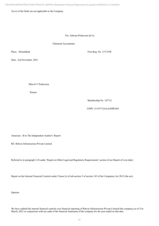 41
REHVAR INFRASTRUCTURE PRIVATE LIMITED Standalone Financial Statements for period 01/04/2020 to 31/03/2021
3(xvi) of the Order are not applicable to the Company.
For, Adwani Peshavaria & Co.
Chartered Accountants
Place: Ahmedabad Firm Reg. No. 137123W
Date: 2nd November, 2021
Dhaval V Peshavaria
Partner
Membership No. 147712
UDIN: 21147712AAAAHB1665
Annexure - B to The Independent Auditor’s Report
RE: Rehvar Infrastructure Private Limited
Referred to in paragraph 2 (f) under ‘Report on Other Legal and Regulatory Requirements’ section of our Report of even date)
Report on the Internal Financial Controls under Clause (i) of sub-section 3 of section 143 of the Companies Act 2013 (the act).
Opinion
We have audited the internal financial controls over financial reporting of Rehvar Infrastructure Private Limited (the company) as of 31st
March, 2021 in conjunction with our audit of the financial statements of the company for the year ended on that date.
 