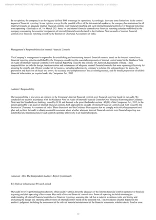 42
REHVAR INFRASTRUCTURE PRIVATE LIMITED Standalone Financial Statements for period 01/04/2020 to 31/03/2021
In our opinion, the company is not having any defined SOP to manage its operations. Accordingly, there are some limitations in the control
aspects of financial reporting. In our opinion, except for the possible effects of the this material weakness, the company has maintained in all
material respects, an adequate internal financial controls over financial reporting and such internal financial controls over financial reporting
were operating effectively as of 31st March 2021 based on the internal financial controls over financial reporting criteria established by the
company considering the essential components of internal financial controls stated in the Guidance Note on audit of internal financial
controls over financial reporting issued by the Institute of Chartered Accountants of India.
Management’s Responsibilities for Internal Financial Controls
The Company’s management is responsible for establishing and maintaining internal financial controls based on the internal control over
financial reporting criteria established by the Company considering the essential components of internal control stated in the Guidance Note
on Audit of Internal Financial Controls over Financial Reporting issued by the Institute of Chartered Accountants of India. These
responsibilities include the design, implementation and maintenance of adequate internal financial controls that were operating effectively for
ensuring the orderly and efficient conduct of its business, including adherence to company’s policies, the safeguarding of its assets, the
prevention and detection of frauds and errors, the accuracy and completeness of the accounting records, and the timely preparation of reliable
financial information, as required under the Companies Act, 2013.
Auditors’ Responsibility
Our responsibility is to express an opinion on the Company's internal financial controls over financial reporting based on our audit. We
conducted our audit in accordance with the Guidance Note on Audit of Internal Financial Controls Over Financial Reporting (the Guidance
Note) and the Standards on Auditing, issued by ICAI and deemed to be prescribed under section 143(10) of the Companies Act, 2013, to the
extent applicable to an audit of internal financial controls, both applicable to an audit of Internal Financial Controls and, both issued by the
Institute of Chartered Accountants of India. Those Standards and the Guidance Note require that we comply with ethical requirements and
plan and perform the audit to obtain reasonable assurance about whether adequate internal financial controls over financial reporting was
established and maintained and if such controls operated effectively in all material respects.
Annexure - B to The Independent Auditor’s Report (Continued)
RE: Rehvar Infrastructure Private Limited
Our audit involves performing procedures to obtain audit evidence about the adequacy of the internal financial controls system over financial
reporting and their operating effectiveness. Our audit of internal financial controls over financial reporting included obtaining an
understanding of internal financial controls over financial reporting, assessing the risk that a material weakness exists, and testing and
evaluating the design and operating effectiveness of internal control based on the assessed risk. The procedures selected depend on the
auditor’s judgment, including the assessment of the risks of material misstatement of the financial statements, whether due to fraud or error.
 