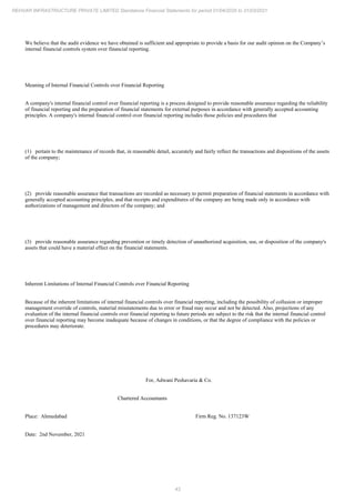 43
REHVAR INFRASTRUCTURE PRIVATE LIMITED Standalone Financial Statements for period 01/04/2020 to 31/03/2021
We believe that the audit evidence we have obtained is sufficient and appropriate to provide a basis for our audit opinion on the Company’s
internal financial controls system over financial reporting.
Meaning of Internal Financial Controls over Financial Reporting
A company's internal financial control over financial reporting is a process designed to provide reasonable assurance regarding the reliability
of financial reporting and the preparation of financial statements for external purposes in accordance with generally accepted accounting
principles. A company's internal financial control over financial reporting includes those policies and procedures that
(1) pertain to the maintenance of records that, in reasonable detail, accurately and fairly reflect the transactions and dispositions of the assets
of the company;
(2) provide reasonable assurance that transactions are recorded as necessary to permit preparation of financial statements in accordance with
generally accepted accounting principles, and that receipts and expenditures of the company are being made only in accordance with
authorizations of management and directors of the company; and
(3) provide reasonable assurance regarding prevention or timely detection of unauthorized acquisition, use, or disposition of the company's
assets that could have a material effect on the financial statements.
Inherent Limitations of Internal Financial Controls over Financial Reporting
Because of the inherent limitations of internal financial controls over financial reporting, including the possibility of collusion or improper
management override of controls, material misstatements due to error or fraud may occur and not be detected. Also, projections of any
evaluation of the internal financial controls over financial reporting to future periods are subject to the risk that the internal financial control
over financial reporting may become inadequate because of changes in conditions, or that the degree of compliance with the policies or
procedures may deteriorate.
For, Adwani Peshavaria & Co.
Chartered Accountants
Place: Ahmedabad Firm Reg. No. 137123W
Date: 2nd November, 2021
 