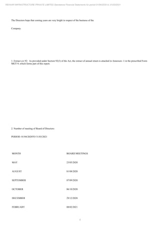 6
REHVAR INFRASTRUCTURE PRIVATE LIMITED Standalone Financial Statements for period 01/04/2020 to 31/03/2021
The Directors hope that coming years are very bright in respect of the business of the
Company.
1. Extract u/s 92: As provided under Section 92(3) of the Act, the extract of annual return is attached in Annexure -1 in the prescribed Form
MGT-9, which forms part of this report.
2. Number of meeting of Board of Directors:
PERIOD: 01/04/2020TO 31/03/2021
MONTH BOARD MEETINGS
MAY 23/05/2020
AUGUST 01/08/2020
SEPTEMBER 07/09/2020
OCTOBER 06/10/2020
DECEMBER 29/12/2020
FEBRUARY 08/02/2021
 