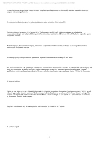 8
REHVAR INFRASTRUCTURE PRIVATE LIMITED Standalone Financial Statements for period 01/04/2020 to 31/03/2021
(f) the directors had devised proper systems to ensure compliance with the provisions of all applicable laws and that such systems were
adequate and operating effectively.
4. A statement on declaration given by independent directors under sub-section (6) of section 149:
As per provisions of sub-section (4) of Section 149 of The Companies Act, 2013,only listed companies and prescribed public
companies(according to rule 4,chapter XI,Companies (Appointment and qualification of Directors) Rules, 2014),shall be required to appoint
Independent Directors.
As the Company is Private Limited Company, not required to appoint Independent Directors, so there is no necessity of statement on
declaration by independent directors.
5.Company’s policy relating to directors appointment, payment of remuneration and discharge of their duties:
The provisions of Section 178(1) relating to constitution of Nomination and Remuneration Committee are not applicable to the Company and
hence the Company has not devised any policy relating to appointment of Directors, payment of Managerial remuneration, Directors
qualifications, positive attributes, independence of Directors and other related matters as provided under Section 178(3) of the Companies.
6. Statutory Auditors:
During the year under review M/s. Adwani Peshavaria & Co., Chartered Accountants, Ahmedabad (Firm Registration no.137123W) be and
is hereby appointed as Statutory Auditors of the Company and to hold office from the conclusion of 13th Annual General Meeting of the
company held in year 2020, till the conclusion of the 18th Annual General Meeting to be held in 2025, on a remuneration to be determined
by the Board of Directors of the Company.
They have confirmed that they are not disqualified from continuing as Auditors of the Company.
7. Auditor’s Report:
 