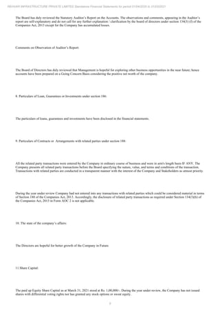 9
REHVAR INFRASTRUCTURE PRIVATE LIMITED Standalone Financial Statements for period 01/04/2020 to 31/03/2021
The Board has duly reviewed the Statutory Auditor’s Report on the Accounts. The observations and comments, appearing in the Auditor’s
report are self-explanatory and do not call for any further explanation / clarification by the board of directors under section 134(3) (f) of the
Companies Act, 2013 except for the Company has accumulated losses.
Comments on Observation of Auditor’s Report:
The Board of Directors has duly reviewed that Management is hopeful for exploring other business opportunities in the near future; hence
accounts have been prepared on a Going Concern Basis considering the positive net worth of the company.
8. Particulars of Loan, Guarantees or Investments under section 186:
The particulars of loans, guarantees and investments have been disclosed in the financial statements.
9. Particulars of Contracts or Arrangements with related parties under section 188:
All the related party transactions were entered by the Company in ordinary course of business and were in arm's length basis IF ANY. The
Company presents all related party transactions before the Board specifying the nature, value, and terms and conditions of the transaction.
Transactions with related parties are conducted in a transparent manner with the interest of the Company and Stakeholders as utmost priority.
During the year under review Company had not entered into any transactions with related parties which could be considered material in terms
of Section 188 of the Companies Act, 2013. Accordingly, the disclosure of related party transactions as required under Section 134(3)(h) of
the Companies Act, 2013 in Form AOC 2 is not applicable.
10. The state of the company’s affairs:
The Directors are hopeful for better growth of the Company in Future.
11.Share Capital:
The paid up Equity Share Capital as at March 31, 2021 stood at Rs. 1,00,000/-. During the year under review, the Company has not issued
shares with differential voting rights nor has granted any stock options or sweat equity.
 