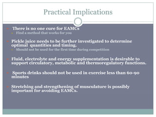 Practical Implications

   There is no one cure for EAMCs
       Find a method that works for you

 Pickle juice needs to be further investigated to determine
    optimal quantities and timing.
       Should not be used for the first time during competition

 Fluid, electrolyte and energy supplementation is desirable to
    support circulatory, metabolic and thermoregulatory functions.

   Sports drinks should not be used in exercise less than 60-90
    minutes

 Stretching and strengthening of musculature is possibly
    important for avoiding EAMCs.
 