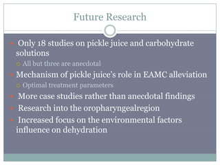 Future Research

 Only 18 studies on pickle juice and carbohydrate
 solutions
    All but three are anecdotal
 Mechanism of pickle juice’s role in EAMC alleviation
   Optimal treatment parameters

 More case studies rather than anecdotal findings
 Research into the oropharyngealregion
 Increased focus on the environmental factors
 influence on dehydration
 