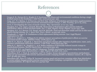 References

   Cooper E. R., Ferrara M. S., Broglio S. P. Exertional heat illness and environmental conditions during a single
    football season in the Southeast. J Athl Train. 2006;41(3):332–336.
   Jung, A.P., P.A. Bishop, A. Al-Nawwas, and R.B. Dale. Influence of hydration and electrolyte supplementation
    on incidence and time to onset of exercise-associated muscle cramps. J. Athl. Training. 40:71-75, 2005.
   Levin, S. Investigating the cause of muscle cramps. Phys. Sportsmed. 21:111-113, 1993.
   Maughan, R.J., J.B. Leiper, and S.M. Shirreffs. Restoration of fluid balance after exercise-induced
    dehydration: effects of food and fluid intake. Eur. J. Appl. Physiol. Occup. Physiol. 73:317-325, 1996.
   Maughan, R.J., S.J. Merson, N.P. Broad, and S.M. Shirreffs. Fluid and electrolyte intake and loss in elite soccer
    players during training. Int. J. Sport Nutr. Exerc. Metab. 14:333-346, 2004.
   MaughanR. J., Leiper J. B. Limitations to fluid replacement during exercise. Can J Appl Physiol.
    1999;24(2):173–187.
   Miller K. C., Knight K. L., Williams R. B. Athletic trainers' perceptions of pickle juice's effects on exercise
    associated muscle cramps. AthlTher Today. 2008;13(5):31–34.
   Miller K. D., Mack G., Knight K. L. Electrolyte and plasma changes after ingestion of pickle juice, water, and a
    common carbohydrate-electrolyte solution. J Athl Train. 2009;44(5):454–461.
   Miller K. C., Mack G. W., Knight K. L., et al. Reflex inhibition of electrically-induced muscle cramps in
    hypohydrated humans. Med Sci Sports Exerc. 2010;42(5):953–961.
   Roeleveld, K., B.G. van Engelen, and D.F. Stegeman. Possible mechanisms of muscle cramp from temporal
    and spatial surface EMG characteristics. J. Appl. Physiol. 88:1698-1706, 2000.
   Schwellnus, M.P., J. Nicol, R. Laubscher, and T.D. Noakes. Serum electrolyte concentrations and hydration
    status are not associated with exercise associated muscle cramping (EAMC) in distance runners. Br. J. Sports
    Med. 38:488-492, 2004.
   Schwellnus MP, Drew N, Collins M. Increased running speed and previous cramping rather than dehydration
    or serum sodium changes predict exercise-associated muscle cramping: a prospective cohort study in 210
    Ironmantriathletes. Br J Sports Med 2011;45:650-656
 