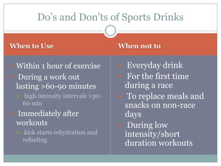 Do’s and Don’ts of Sports Drinks

When to Use                          When not to

 Within 1 hour of exercise           Everyday drink
 During a work out                   For the first time
 lasting >60-90 minutes                during a race
    high intensity intervals >30-    To replace meals and
     60 min                            snacks on non-race
 Immediately after                    days
 workouts                             During low
     kick starts rehydration and      intensity/short
     refueling
                                       duration workouts
 