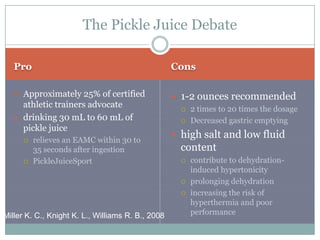 The Pickle Juice Debate

   Pro                                             Cons

    Approximately 25% of certified                 1-2 ounces recommended
     athletic trainers advocate                         2 times to 20 times the dosage
    drinking 30 mL to 60 mL of                         Decreased gastric emptying
     pickle juice
                                                    high salt and low fluid
        relieves an EAMC within 30 to
         35 seconds after ingestion                  content
        PickleJuiceSport                               contribute to dehydration-
                                                         induced hypertonicity
                                                        prolonging dehydration
                                                        increasing the risk of
                                                         hyperthermia and poor
Miller K. C., Knight K. L., Williams R. B., 2008         performance
 