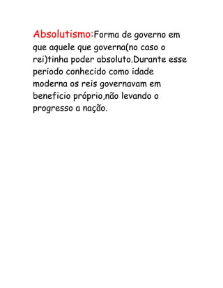 Absolutismo:Forma de governo em
que aquele que governa(no caso o
rei)tinha poder absoluto.Durante esse
periodo conhecido como idade
moderna os reis governavam em
beneficio próprio,não levando o
progresso a nação.
