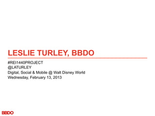 LESLIE TURLEY, BBDO
#REI1440PROJECT
@LATURLEY
Digital, Social & Mobile @ Walt Disney World
Wednesday, February 13, 2013
 