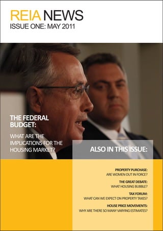 REIA NEWS
ISSUE ONE: MAY 2011




THE FEDERAL
BUDGET:
WHAT ARE THE
IMPLICATIONS FOR THE
HOUSING MARKET?              ALSO IN THIS ISSUE:

                                           PROPERTY PURCHASE:
                                      ARE WOMEN OUT IN FORCE?
                                             THE GREAT DEBATE:
                                         WHAT HOUSING BUBBLE?
                                                   TAX FORUM:
                         WHAT CAN WE EXPECT ON PROPERTY TAXES?
                                       HOUSE PRICE MOVEMENTS:
                       WHY ARE THERE SO MANY VARYING ESTIMATES?
 