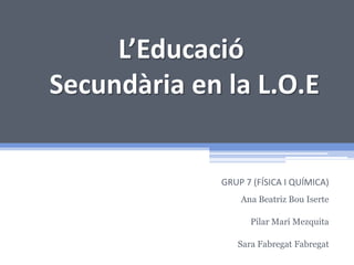 L’Educació
Secundària en la L.O.E

GRUP 7 (FÍSICA I QUÍMICA)
Ana Beatriz Bou Iserte
Pilar Marí Mezquita
Sara Fabregat Fabregat

 