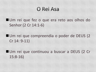 Um rei que fez o que era reto aos olhos do
Senhor (2 Cr 14:1-6)
Um rei que compreendia o poder de DEUS (2
Cr 14: 9-11)
Um rei que continuou a buscar a DEUS (2 Cr
15:8-16)
 