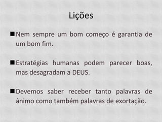 Nem sempre um bom começo é garantia de
um bom fim.
Estratégias humanas podem parecer boas,
mas desagradam a DEUS.
Devemos saber receber tanto palavras de
ânimo como também palavras de exortação.
 