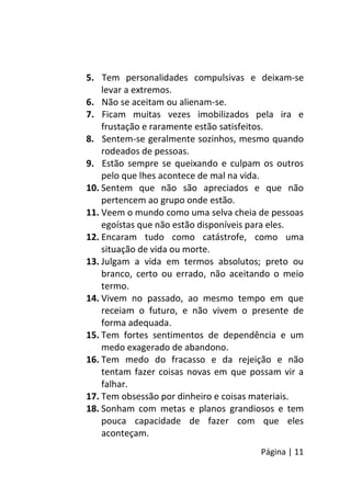 Página | 11
5. Tem personalidades compulsivas e deixam-se
levar a extremos.
6. Não se aceitam ou alienam-se.
7. Ficam muitas vezes imobilizados pela ira e
frustação e raramente estão satisfeitos.
8. Sentem-se geralmente sozinhos, mesmo quando
rodeados de pessoas.
9. Estão sempre se queixando e culpam os outros
pelo que lhes acontece de mal na vida.
10. Sentem que não são apreciados e que não
pertencem ao grupo onde estão.
11. Veem o mundo como uma selva cheia de pessoas
egoístas que não estão disponíveis para eles.
12. Encaram tudo como catástrofe, como uma
situação de vida ou morte.
13. Julgam a vida em termos absolutos; preto ou
branco, certo ou errado, não aceitando o meio
termo.
14. Vivem no passado, ao mesmo tempo em que
receiam o futuro, e não vivem o presente de
forma adequada.
15. Tem fortes sentimentos de dependência e um
medo exagerado de abandono.
16. Tem medo do fracasso e da rejeição e não
tentam fazer coisas novas em que possam vir a
falhar.
17. Tem obsessão por dinheiro e coisas materiais.
18. Sonham com metas e planos grandiosos e tem
pouca capacidade de fazer com que eles
aconteçam.
 