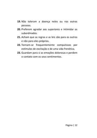 Página | 12
19. Não toleram a doença neles ou nas outras
pessoas.
20. Preferem agradar aos superiores e intimidar os
subordinados.
21. Acham que as regras e as leis são para os outros
e não para eles próprios.
22. Tornam-se frequentemente compulsivos por
estímulos de excitação e de uma vida frenética.
23. Guardam para si as emoções dolorosas e perdem
o contato com os seus sentimentos.
 