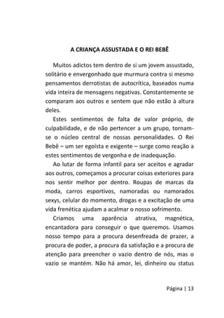 Página | 13
A CRIANÇA ASSUSTADA E O REI BEBÊ
Muitos adictos tem dentro de si um jovem assustado,
solitário e envergonhado que murmura contra si mesmo
pensamentos derrotistas de autocrítica, baseados numa
vida inteira de mensagens negativas. Constantemente se
comparam aos outros e sentem que não estão à altura
deles.
Estes sentimentos de falta de valor próprio, de
culpabilidade, e de não pertencer a um grupo, tornam-
se o núcleo central de nossas personalidades. O Rei
Bebê – um ser egoísta e exigente – surge como reação a
estes sentimentos de vergonha e de inadequação.
Ao lutar de forma infantil para ser aceitos e agradar
aos outros, começamos a procurar coisas exteriores para
nos sentir melhor por dentro. Roupas de marcas da
moda, carros esportivos, namoradas ou namorados
sexys, celular do momento, drogas e a excitação de uma
vida frenética ajudam a acalmar o nosso sofrimento.
Criamos uma aparência atrativa, magnética,
encantadora para conseguir o que queremos. Usamos
nosso tempo para a procura desenfreada de prazer, a
procura de poder, a procura da satisfação e a procura de
atenção para preencher o vazio dentro de nós, mas o
vazio se mantém. Não há amor, lei, dinheiro ou status
 