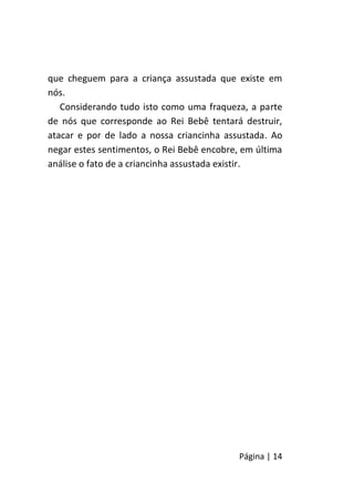Página | 14
que cheguem para a criança assustada que existe em
nós.
Considerando tudo isto como uma fraqueza, a parte
de nós que corresponde ao Rei Bebê tentará destruir,
atacar e por de lado a nossa criancinha assustada. Ao
negar estes sentimentos, o Rei Bebê encobre, em última
análise o fato de a criancinha assustada existir.
 