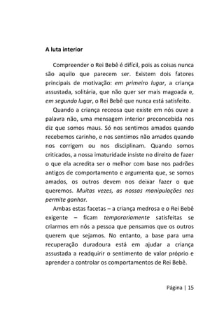 Página | 15
A luta interior
Compreender o Rei Bebê é difícil, pois as coisas nunca
são aquilo que parecem ser. Existem dois fatores
principais de motivação: em primeiro lugar, a criança
assustada, solitária, que não quer ser mais magoada e,
em segundo lugar, o Rei Bebê que nunca está satisfeito.
Quando a criança receosa que existe em nós ouve a
palavra não, uma mensagem interior preconcebida nos
diz que somos maus. Só nos sentimos amados quando
recebemos carinho, e nos sentimos não amados quando
nos corrigem ou nos disciplinam. Quando somos
criticados, a nossa imaturidade insiste no direito de fazer
o que ela acredita ser o melhor com base nos padrões
antigos de comportamento e argumenta que, se somos
amados, os outros devem nos deixar fazer o que
queremos. Muitas vezes, as nossas manipulações nos
permite ganhar.
Ambas estas facetas – a criança medrosa e o Rei Bebê
exigente – ficam temporariamente satisfeitas se
criarmos em nós a pessoa que pensamos que os outros
querem que sejamos. No entanto, a base para uma
recuperação duradoura está em ajudar a criança
assustada a readquirir o sentimento de valor próprio e
aprender a controlar os comportamentos de Rei Bebê.
 