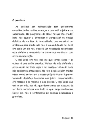 Página | 16
O problema
As pessoas em recuperação tem geralmente
consciência das muitas ameaças a que está sujeita a sua
sobriedade. Os programas de Doze Passos são criados
para nos ajudar a enfrentar e ultrapassar os nossos
defeitos de caráter. A imaturidade, que constitui um
problema para muitos de nós, é um reduto do Rei Bebê
em cada um de nós. Poderá ser necessário reconhecer
este defeito e removê-lo se quisermos continuar com
nossa recuperação.
O Rei Bebê em nós, nos diz que temos razão – os
outros é que estão errados. Muitos de nós defende a
nossa razão em todo lugar e em qualquer situação onde
nos sentirmos ameaçados. Os Reis Bebês atuam muitas
vezes como se fossem o nosso próprio Poder Superior,
tomando decisões baseadas nos juízos preconcebidos
em relação a si mesmo e aos outros. O Rei Bebê que
existe em nós, nos diz que deveríamos ser capazes de
ser bem sucedidos em tudo o que empreendermos.
Existe em nós o sentimento de sermos destinados à
grandeza.
 