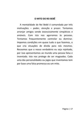 Página | 17
O MITO DO REI BEBÊ
A mentalidade de Rei Bebê é comandada por três
motivações – poder, atenção e prazer. Tentamos
arranjar amigos sendo excessivamente simpáticos e
amáveis. Com isto nos agarramos às pessoas.
Tentamos frequentemente controlar ou dominar.
Impomos condições em quase tudo o que fazemos, o
que cria situações de dívida para nós mesmos.
Receamos que o nosso verdadeiro eu seja rejeitado,
por isso apresentamos ao mundo uma pessoa falsa e
inventada. Isto nos protege de ser magoados. Cada
uma das personalidades ou jogos que inventamos tem
por base uma falsa promessa ou um mito.
 