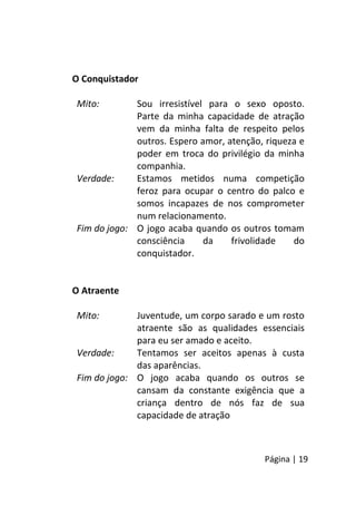 Página | 19
O Conquistador
Mito: Sou irresistível para o sexo oposto.
Parte da minha capacidade de atração
vem da minha falta de respeito pelos
outros. Espero amor, atenção, riqueza e
poder em troca do privilégio da minha
companhia.
Verdade: Estamos metidos numa competição
feroz para ocupar o centro do palco e
somos incapazes de nos comprometer
num relacionamento.
Fim do jogo: O jogo acaba quando os outros tomam
consciência da frivolidade do
conquistador.
O Atraente
Mito: Juventude, um corpo sarado e um rosto
atraente são as qualidades essenciais
para eu ser amado e aceito.
Verdade: Tentamos ser aceitos apenas à custa
das aparências.
Fim do jogo: O jogo acaba quando os outros se
cansam da constante exigência que a
criança dentro de nós faz de sua
capacidade de atração
 