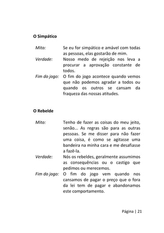 Página | 21
O Simpático
Mito: Se eu for simpático e amável com todas
as pessoas, elas gostarão de mim.
Verdade: Nosso medo de rejeição nos leva a
procurar a aprovação constante de
todos.
Fim do jogo: O fim do jogo acontece quando vemos
que não podemos agradar a todos ou
quando os outros se cansam da
fraqueza das nossas atitudes.
O Rebelde
Mito: Tenho de fazer as coisas do meu jeito,
senão... As regras são para as outras
pessoas. Se me disser para não fazer
uma coisa, é como se agitasse uma
bandeira na minha cara e me desafiasse
a fazê-la.
Verdade: Nós os rebeldes, geralmente assumimos
as consequências ou o castigo que
pedimos ou merecemos.
Fim do jogo: O fim do jogo vem quando nos
cansamos de pagar o preço que o fora
da lei tem de pagar e abandonamos
este comportamento.
 
