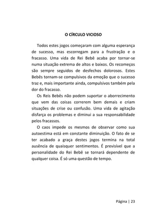 Página | 23
O CÍRCULO VICIOSO
Todos estes jogos começaram com alguma esperança
de sucesso, mas escorregam para a frustração e o
fracasso. Uma vida de Rei Bebê acaba por tornar-se
numa situação extrema de altos e baixos. Os recomeços
são sempre seguidos de desfechos dolorosos. Estes
Bebês tornam-se compulsivos da emoção que o sucesso
traz e, mais importante ainda, compulsivos também pela
dor do fracasso.
Os Reis Bebês não podem suportar o aborrecimento
que vem das coisas correrem bem demais e criam
situações de crise ou confusão. Uma vida de agitação
disfarça os problemas e diminui a sua responsabilidade
pelos fracassos.
O caos impede os mesmos de observar como sua
autoestima está em constante diminuição. O fato de se
ter acabado a graça destes jogos termina na total
ausência de quaisquer sentimentos. É previsível que a
personalidade do Rei Bebê se tornará dependente de
qualquer coisa. É só uma questão de tempo.
 