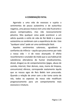 Página | 24
A COMBINAÇÃO FATAL
Agarrada a uma vida de excessos e sujeita a
sentimentos de pouca autoestima e de autocrítica
negativa, uma pessoa imatura tem uma vida frustrante e
pouco compensadora, mas não necessariamente
péssima. Mas qualquer coisa pode acontecer a um
adicto quando o estilo de vida de Rei Bebê e a pouca
autoestima se combinam com a experiência de dor. Este
“qualquer coisa” pode ser uma combinação fatal.
Aqueles sentimentos calorosos, agradáveis e
confiantes da infância – aquilo que procuramos por toda
a nossa vida – é de novo alcançado. O efeito
reconfortante e anulador do medo que o uso habitual de
substâncias alteradoras do humor (medicamentos,
álcool, drogas) ou de comportamentos (jogos, abuso de
comida, internet, falar demais, sexo, mania de limpeza,
consumismo) oferece, corresponde exatamente àquilo
que os nossos egos de Reis Bebês tem procurado.
Quando a relação de amor com a dor toma conta de
nós, todos os aspectos da nossa vida modificam
progressivamente para um comportamento mais
excessivo e imaturo.
 