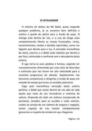 Página | 25
O CATALISADOR
O sistema de defesa do Rei Bebê, quase negando
qualquer problema, já se encontra bem definido e
acelera a queda do adicto para o fundo do poço. O
inimigo está dentro de nós, e o uso da droga e/ou
comportamento liberta as nossas frustrações, raivas,
ressentimentos, medos e dúvidas reprimidos, como um
foguete que decola para a lua. A sensação maravilhosa
do útero, retorna, e o Bebê anda radiante por dentro e
por fora, estimulado e confiante com a descoberta desta
euforia.
O ego torna-se auto piedoso e furioso, exigindo ser
constantemente alimentado por uma série de diversões
e estímulos que nos levam em alta velocidade para o
aumento progressivo da adicção. Rapidamente nos
tornamos compulsivos e atingimos o fundo do poço em
metade do tempo que levou as recaídas anteriores.
Cego pela maravilhosa sensação desta euforia
perfeita, o Bebê que existe dentro de nós põe de lado
aquilo que resta de sua consciência e sistemas de
valores. Dispondo de todo um sistema incorporado de
persianas, tampões para os ouvidos e visão estreita,
unidos ao serviço de um sistema de engano e negação,
somos capazes de nos manter completamente
ignorantes a respeito do estado em que chegamos.
 