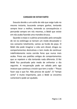 Página | 26
CANSADO DE ESTAR FARTO
Exausto devido a um estilo de vida que exige tudo no
mesmo instante, buscando sempre ganhar, tentando
sempre levar a melhor, temendo as consequências e
pensando sempre em nós mesmos, o Bebê que existe
em nós acaba fazendo uma manobra brusca.
Quando o enjoo e o pânico provocados pela sensação
de nó no estômago se tornam um medo devastador e
nos consome totalmente, vamos ao fundo do poço. O
Bebê não pode imaginar a vida sem álcool, drogas ou
comportamentos destrutivos e tem medo de continuar
indefinidamente nesta corrida feroz que nunca mais
acaba. Preso aos padrões antigos de comportamentos
que se repetem e não tentando nada diferente. O Rei
Bebê fica paralisado pelo medo de enfrentar o dia
seguinte. A recuperação pode ser adiada pelo ego
imaturo que continua a insistir que tem a razão – “Posso
fazer seja o que for. Não preciso de ajuda”. O “tempo
certo” é muito importante, pois o Bebê se encontra
vulnerável e pode ser ajudado.
 