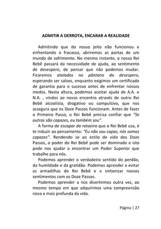 Página | 27
ADMITIR A DERROTA, ENCARAR A REALIDADE
Admitindo que do nosso jeito não funcionou e
enfrentando o fracasso, abriremos as portas de um
mundo de sofrimento. No mesmo instante, o nosso Rei
Bebê passará da necessidade de ajuda, ao sentimento
de desespero, de pensar que não podemos mudar.
Ficaremos atolados no pântano do desespero,
esperando ser salvos, enquanto exigimos um certificado
de garantia para o sucesso antes de enfrentar nossos
medos. Nesta altura, podemos aceitar ajuda de A.A. e
N.A. , vindos ao nosso encontro através de outro Rei
Bebê alcoolista, drogativo ou compulsivo, que nos
assegura que os Doze Passos funcionam. Antes de fazer
o Primeiro Passo, o Rei Bebê precisa confiar que “Se
outros são capazes, eu também sou”.
A forma de escapar da ratoeira que o Rei Bebê usa, é
te induzir ao pensamento: “Eu não sou capaz, nós somos
capazes”. Rendendo se ao estilo de vida dos Doze
Passos, o poder do Rei Bebê pode ser dominado e isto
pode nos ajudar a encontrar um Poder Superior que
trabalhe para nós.
Podemos aprender o verdadeiro sentido do perdão,
da humildade e da gratidão. Podemos aprender a evitar
as armadilhas do Rei Bebê e a sintonizar nossos
sentimentos com os Doze Passos.
Podemos aprender a nos divertirmos outra vez, ao
mesmo tempo em que adquirimos uma compreensão
nova e mais profunda da vida.
 